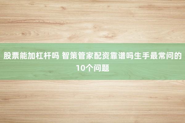 股票能加杠杆吗 智策管家配资靠谱吗生手最常问的10个问题