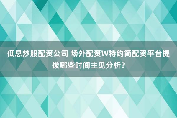 低息炒股配资公司 场外配资W特约简配资平台提拔哪些时间主见分析？