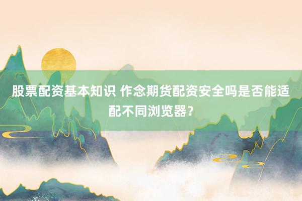 股票配资基本知识 作念期货配资安全吗是否能适配不同浏览器？