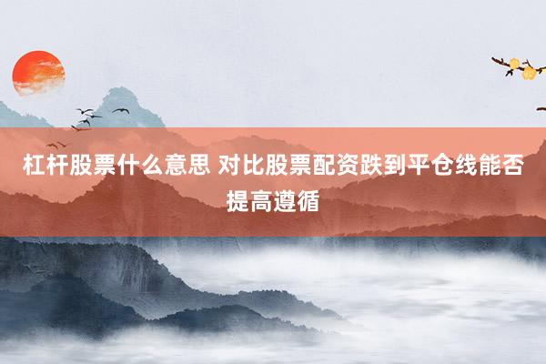 杠杆股票什么意思 对比股票配资跌到平仓线能否提高遵循