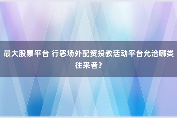 最大股票平台 行恶场外配资投教活动平台允洽哪类往来者？