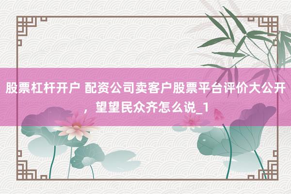 股票杠杆开户 配资公司卖客户股票平台评价大公开，望望民众齐怎么说_1