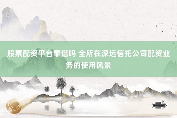 股票配资平台靠谱吗 全所在深远信托公司配资业务的使用风景