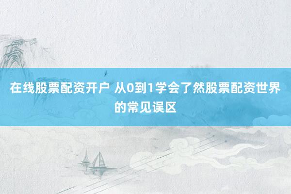 在线股票配资开户 从0到1学会了然股票配资世界的常见误区