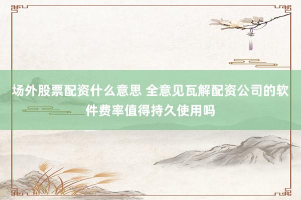 场外股票配资什么意思 全意见瓦解配资公司的软件费率值得持久使用吗