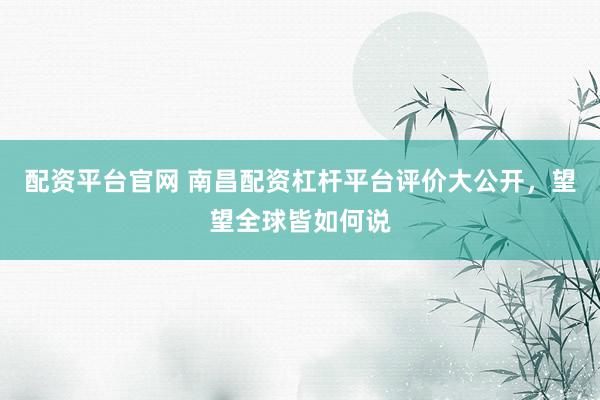 配资平台官网 南昌配资杠杆平台评价大公开，望望全球皆如何说