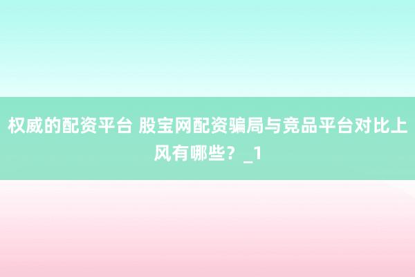 权威的配资平台 股宝网配资骗局与竞品平台对比上风有哪些？_1