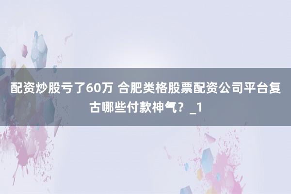 配资炒股亏了60万 合肥类格股票配资公司平台复古哪些付款神气？_1