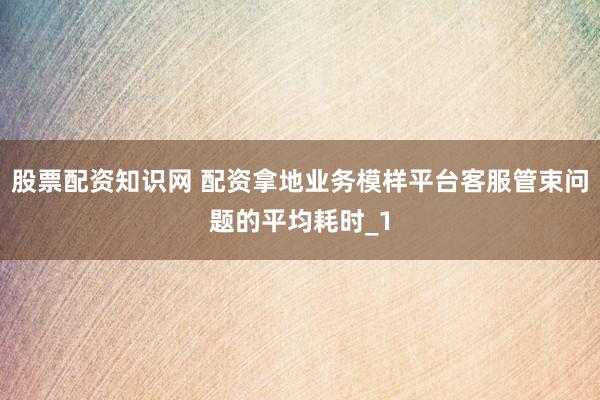 股票配资知识网 配资拿地业务模样平台客服管束问题的平均耗时_1