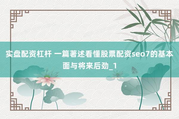 实盘配资杠杆 一篇著述看懂股票配资seo7的基本面与将来后劲_1