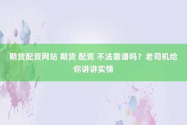 期货配资网站 期货 配资 不法靠谱吗？老司机给你讲讲实情
