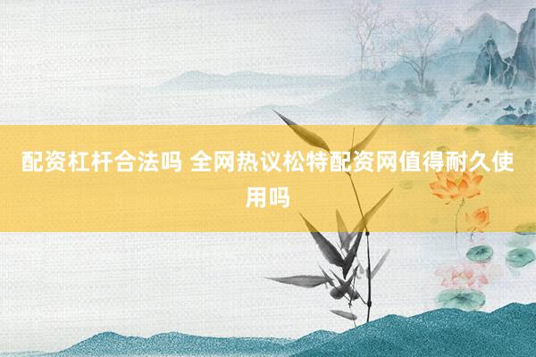 配资杠杆合法吗 全网热议松特配资网值得耐久使用吗