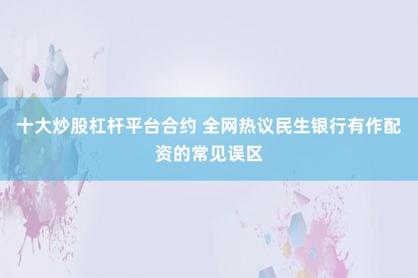 十大炒股杠杆平台合约 全网热议民生银行有作配资的常见误区