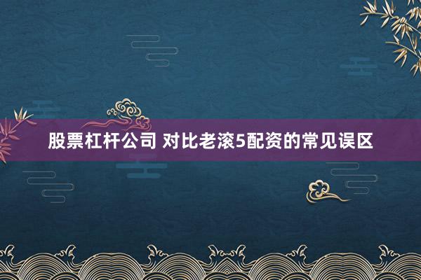 股票杠杆公司 对比老滚5配资的常见误区