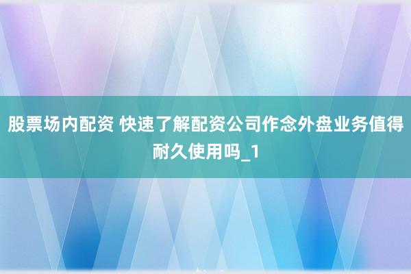 股票场内配资 快速了解配资公司作念外盘业务值得耐久使用吗_1
