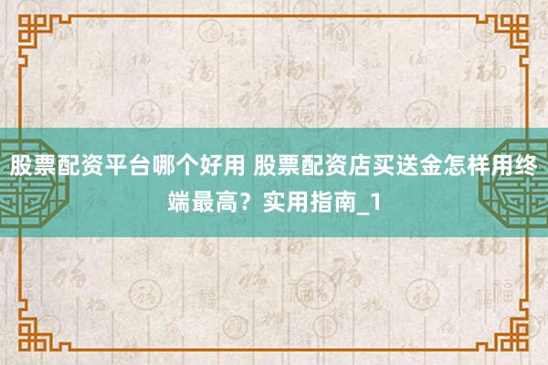 股票配资平台哪个好用 股票配资店买送金怎样用终端最高？实用指南_1
