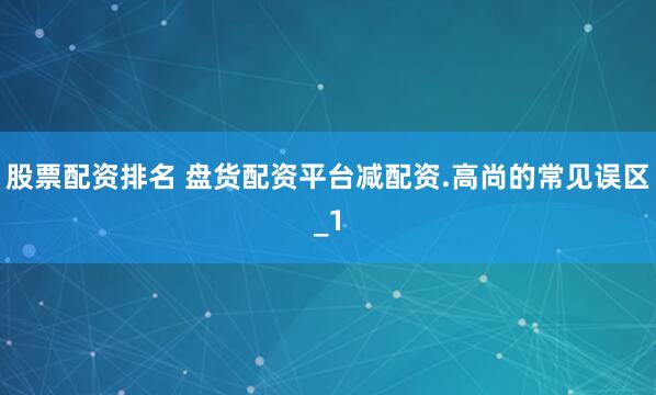 股票配资排名 盘货配资平台减配资.高尚的常见误区_1