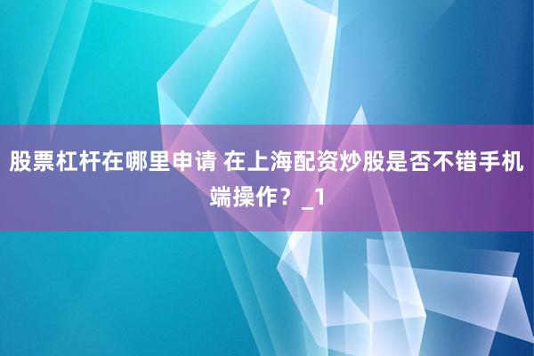 股票杠杆在哪里申请 在上海配资炒股是否不错手机端操作？_1