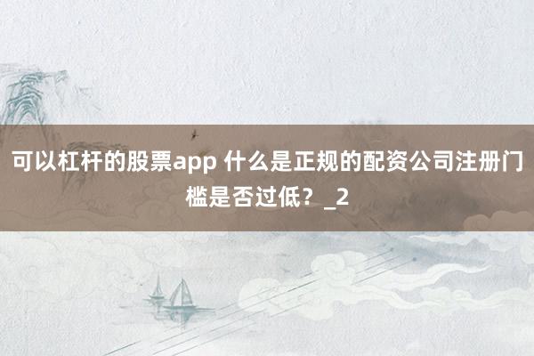 可以杠杆的股票app 什么是正规的配资公司注册门槛是否过低？_2