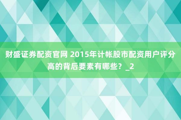 财盛证券配资官网 2015年计帐股市配资用户评分高的背后要素有哪些？_2
