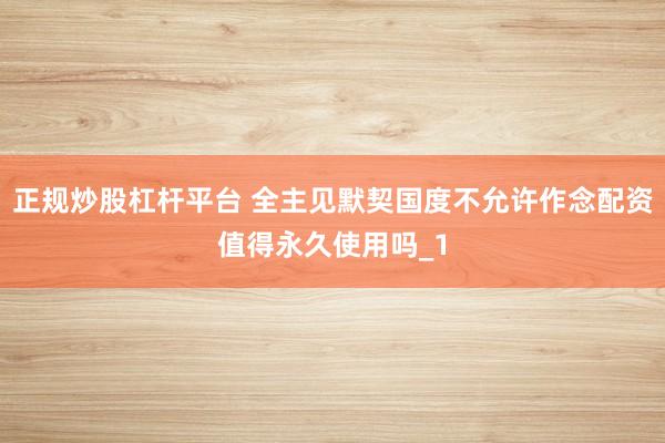 正规炒股杠杆平台 全主见默契国度不允许作念配资值得永久使用吗_1