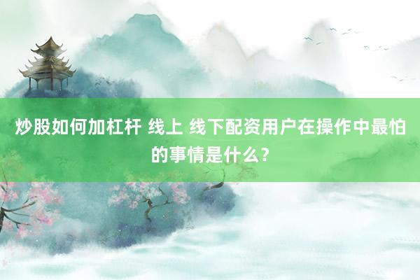 炒股如何加杠杆 线上 线下配资用户在操作中最怕的事情是什么？