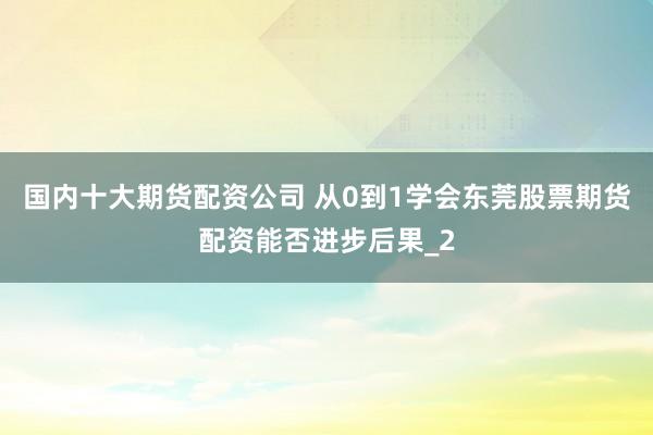 国内十大期货配资公司 从0到1学会东莞股票期货配资能否进步后果_2