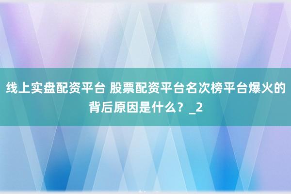 线上实盘配资平台 股票配资平台名次榜平台爆火的背后原因是什么？_2