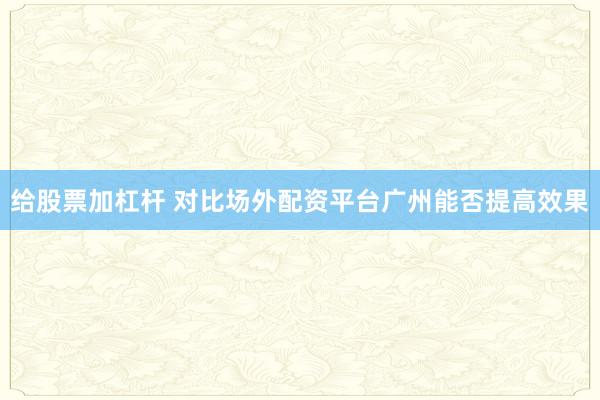 给股票加杠杆 对比场外配资平台广州能否提高效果