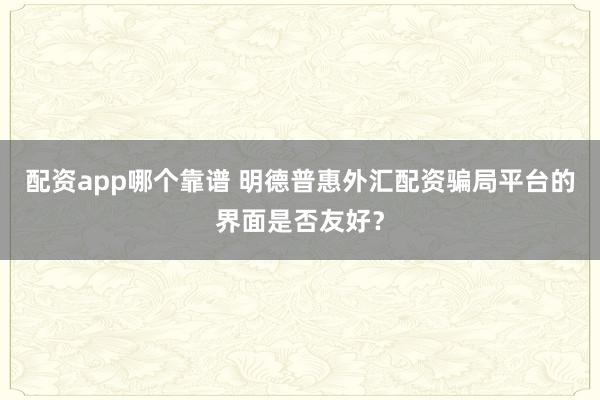 配资app哪个靠谱 明德普惠外汇配资骗局平台的界面是否友好？