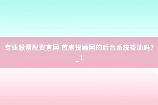 专业股票配资官网 首席投顾网的后台系统褂讪吗？_1