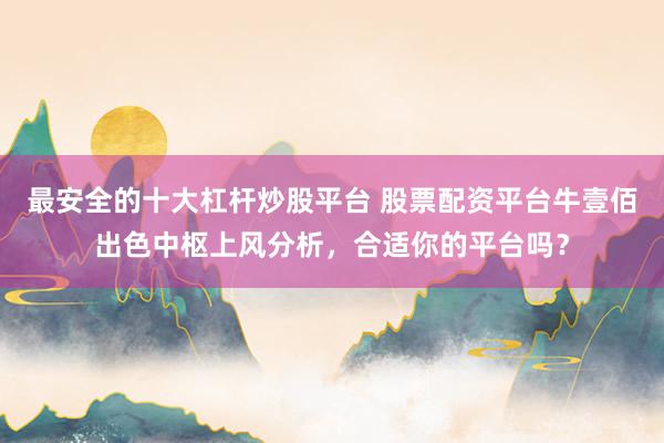 最安全的十大杠杆炒股平台 股票配资平台牛壹佰出色中枢上风分析，合适你的平台吗？