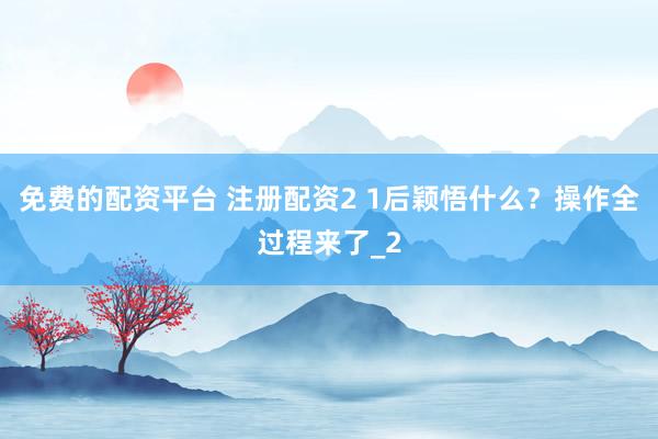 免费的配资平台 注册配资2 1后颖悟什么？操作全过程来了_2