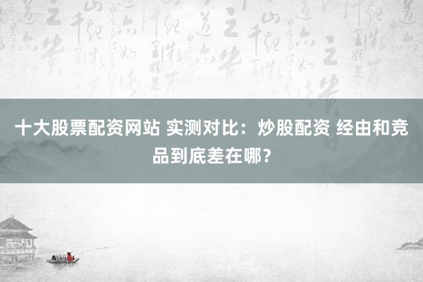 十大股票配资网站 实测对比：炒股配资 经由和竞品到底差在哪？