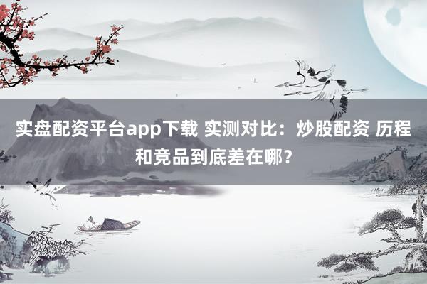 实盘配资平台app下载 实测对比：炒股配资 历程和竞品到底差在哪？