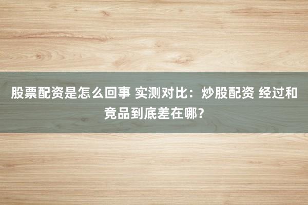 股票配资是怎么回事 实测对比：炒股配资 经过和竞品到底差在哪？