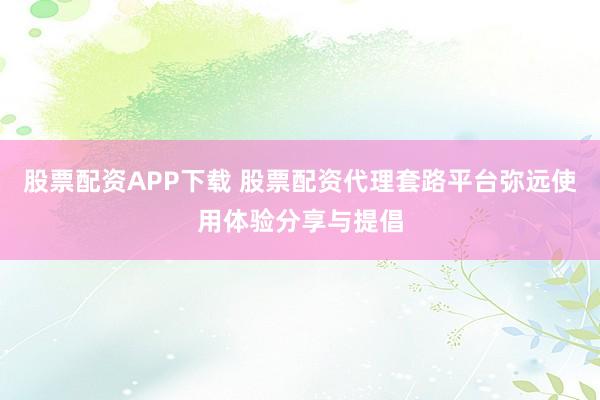 股票配资APP下载 股票配资代理套路平台弥远使用体验分享与提倡