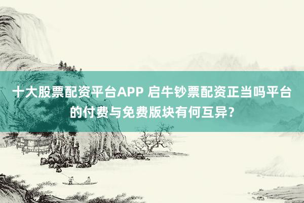 十大股票配资平台APP 启牛钞票配资正当吗平台的付费与免费版块有何互异？