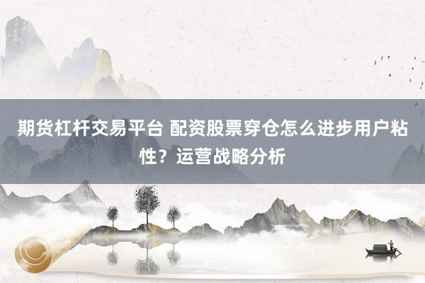 期货杠杆交易平台 配资股票穿仓怎么进步用户粘性？运营战略分析