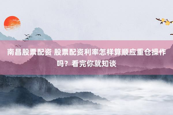 南昌股票配资 股票配资利率怎样算顺应重仓操作吗？看完你就知谈