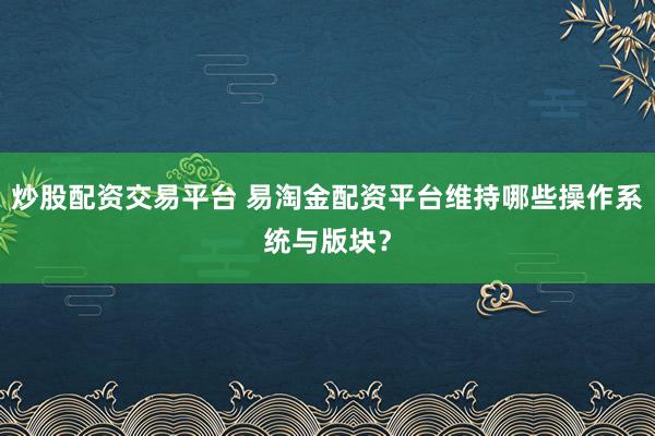 炒股配资交易平台 易淘金配资平台维持哪些操作系统与版块？