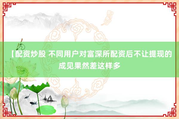 【配资炒股 不同用户对富深所配资后不让提现的成见果然差这样多