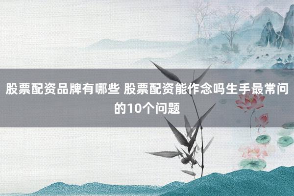 股票配资品牌有哪些 股票配资能作念吗生手最常问的10个问题