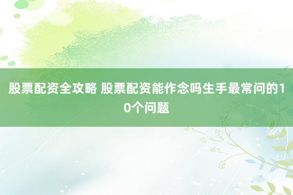 股票配资全攻略 股票配资能作念吗生手最常问的10个问题
