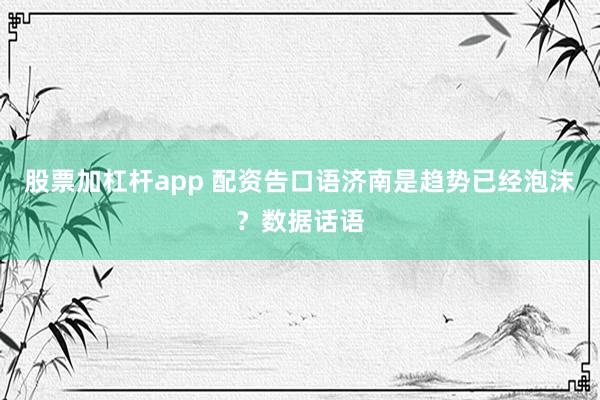 股票加杠杆app 配资告口语济南是趋势已经泡沫？数据话语