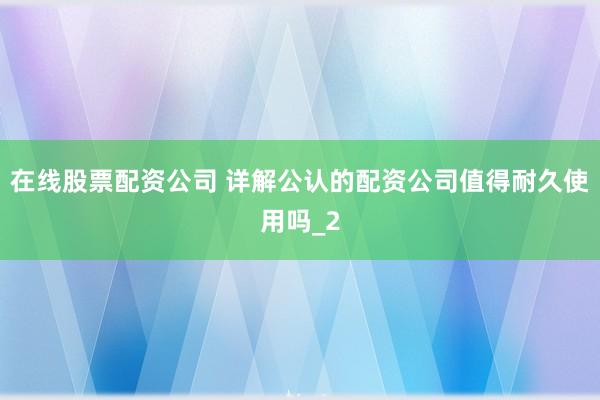在线股票配资公司 详解公认的配资公司值得耐久使用吗_2