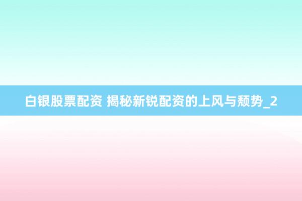 白银股票配资 揭秘新锐配资的上风与颓势_2