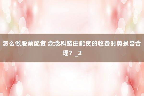 怎么做股票配资 念念科路由配资的收费时势是否合理？_2