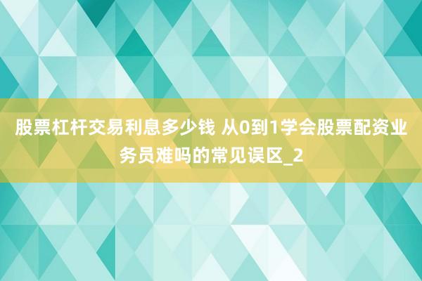 股票杠杆交易利息多少钱 从0到1学会股票配资业务员难吗的常见误区_2
