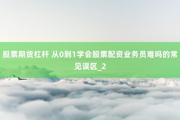 股票期货杠杆 从0到1学会股票配资业务员难吗的常见误区_2